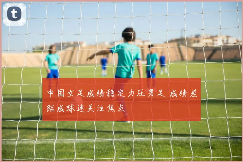 中国女足成绩稳定力压男足 成绩差距成球迷关注焦点