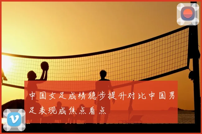 中国女足成绩稳步提升对比中国男足表现成焦点看点