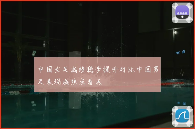 中国女足成绩稳步提升对比中国男足表现成焦点看点