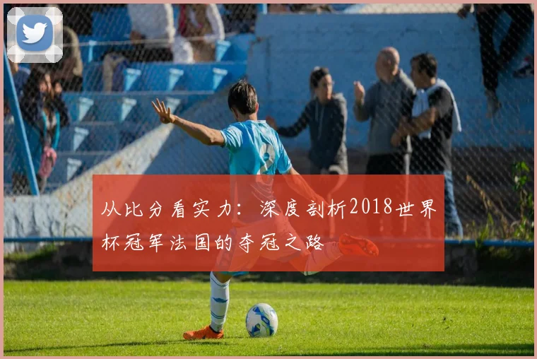 从比分看实力：深度剖析2018世界杯冠军法国的夺冠之路