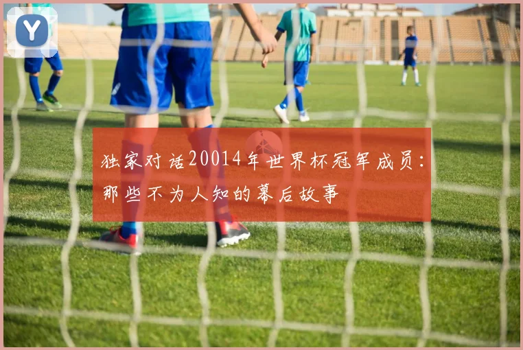 独家对话20014年世界杯冠军成员：那些不为人知的幕后故事