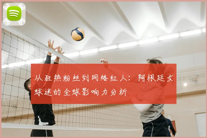 从狂热粉丝到网络红人：阿根廷女球迷的全球影响力分析