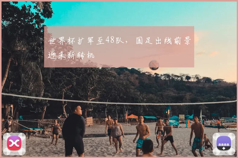 世界杯扩军至48队，国足出线前景迎来新转机