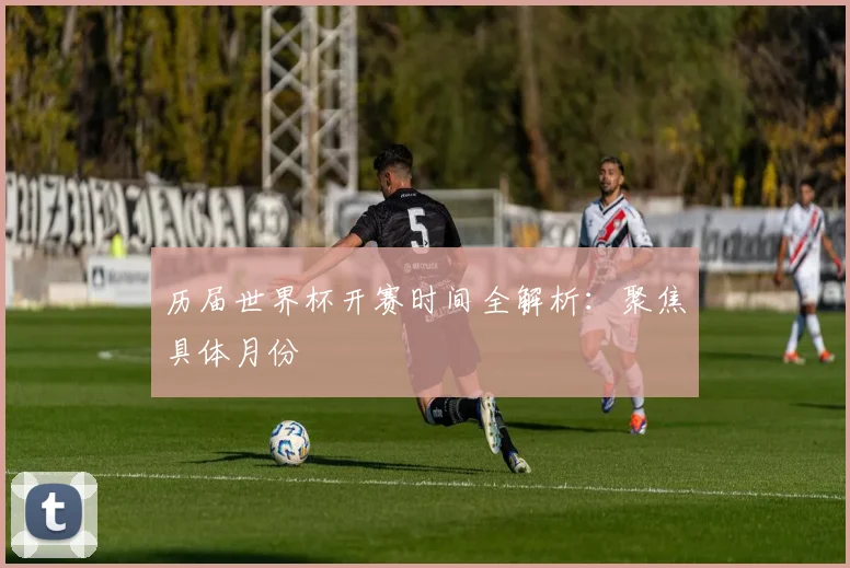 历届世界杯开赛时间全解析：聚焦具体月份