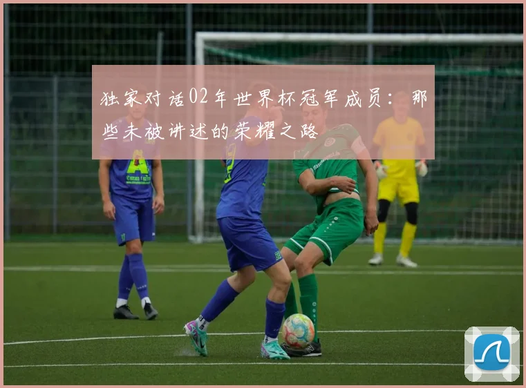 独家对话02年世界杯冠军成员：那些未被讲述的荣耀之路