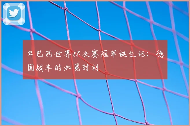 年巴西世界杯决赛冠军诞生记：德国战车的加冕时刻