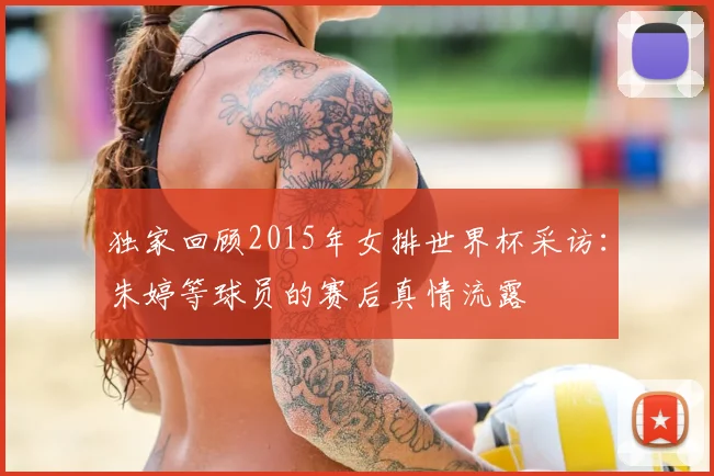 独家回顾2015年女排世界杯采访：朱婷等球员的赛后真情流露