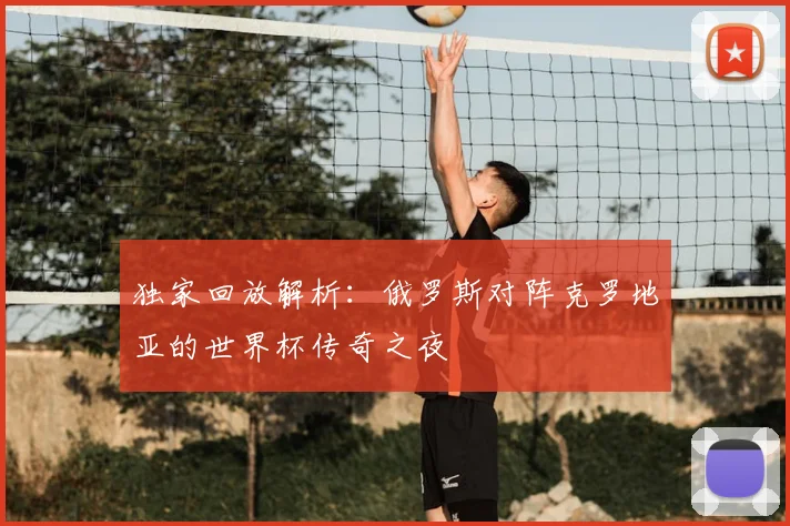 独家回放解析：俄罗斯对阵克罗地亚的世界杯传奇之夜
