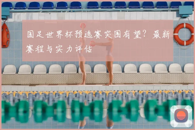 国足世界杯预选赛突围有望？最新赛程与实力评估