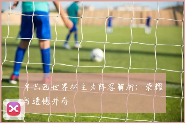 年巴西世界杯主力阵容解析：荣耀与遗憾并存