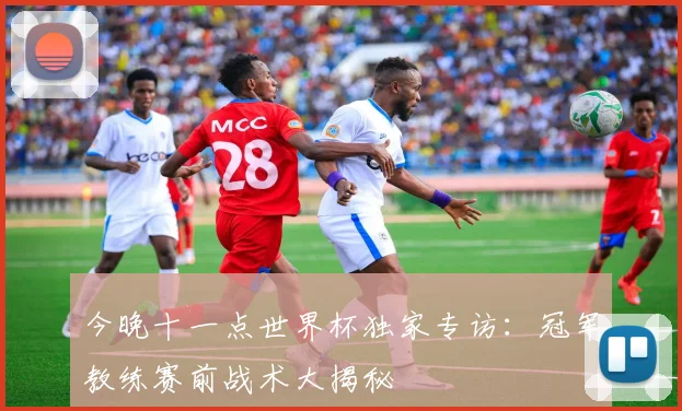 今晚十一点世界杯独家专访：冠军教练赛前战术大揭秘
