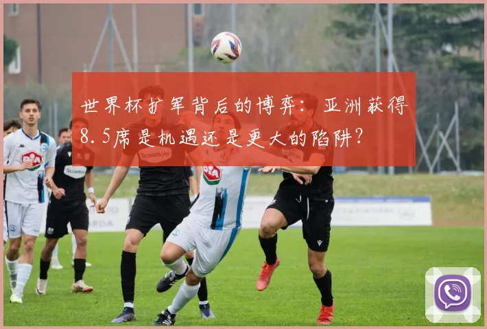 世界杯扩军背后的博弈：亚洲获得8.5席是机遇还是更大的陷阱？