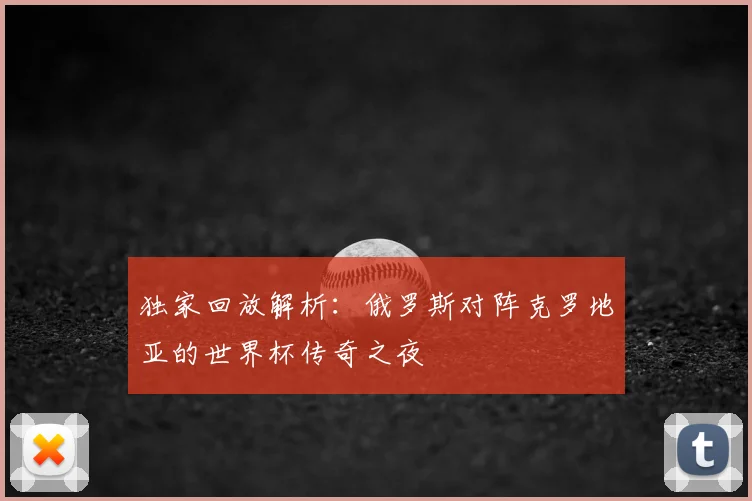 独家回放解析：俄罗斯对阵克罗地亚的世界杯传奇之夜