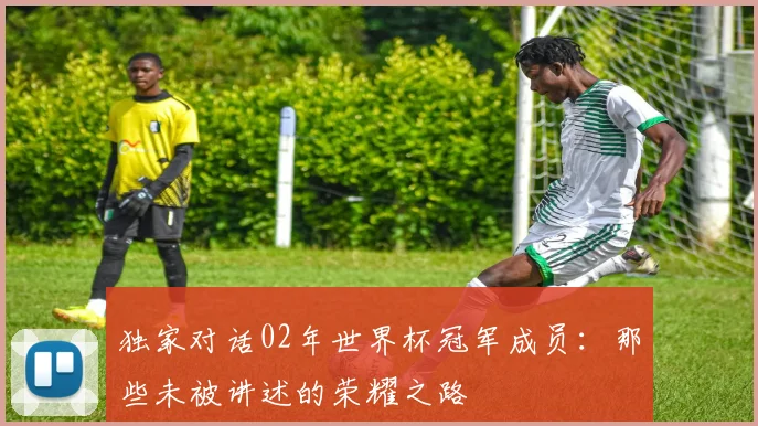 独家对话02年世界杯冠军成员：那些未被讲述的荣耀之路