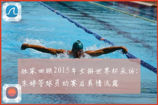 独家回顾2015年女排世界杯采访：朱婷等球员的赛后真情流露