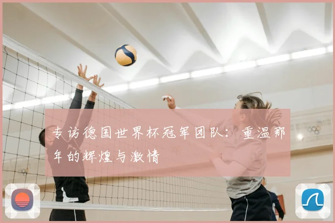 专访德国世界杯冠军团队:重温那年的辉煌与激情